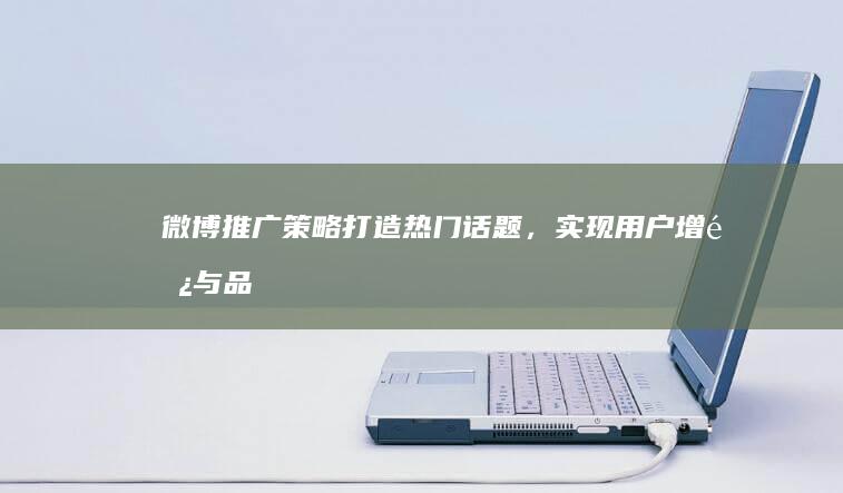 微博推广策略：打造热门话题，实现用户增长与品牌提升